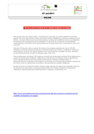 27–Jul-2011

                                                ONLINE




Esta iniciativa tiene por objetivo definir y contextualizar el concepto de ciudad inteligente en el ámbito
español, así como crear el primer índice nacional de ciudades inteligentes y precisar los aspectos que las
definen: una mayor eficiencia de los servicios públicos, la mejora de la calidad de vida de sus habitantes,
el incremento de la participación de los ciudadanos, la mejora de las condiciones de sostenibilidad
medioambiental y el aumento de las oportunidades que la ciudad ofrece tanto a las personas como a las
empresas.

Para ello, IDC llevará a cabo un estudio de campo en las ciudades españolas de más de 150.000
habitantes a través del análisis de madurez en distintos ámbitos que implican a ciudadanos, empresas y
Administración, en las que se valoran aspectos como comunicaciones, movilidad, servicios, relaciones
con las administraciones, consumo de energía y agua, entre otros.

Para la presentación del estudio, IDC organiza un evento que tendrá lugar el próximo 28 de septiembre en
la sede del Ayuntamiento de Madrid, dirigido tanto a Administraciones Públicas locales y autonómicas,
como a grandes empresas del sector privado (constructoras, ingeniería, infraestructuras, TI,
telecomunicaciones, transporte y comunicación). En el mismo, se anunciarán las principales conclusiones
del informe, junto con experiencias nacionales e internacionales de ciudades inteligentes.

Durante el evento se celebrarán también diversas mesas redondas de expertos que debatirán acerca de
las tendencias en este campo, el papel que desempeñarán las diversas industrias, la búsqueda de
colaboración público/privada entre administraciones, empresas y universidades, etc.




http://www.ecoconstruccion.net/es/noticias/otros/idc-da-a-conocer-el-analisis-de-las-
ciudades-inteligentes-en-espana/
 