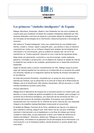 12-Oct-2011
                                       ONLINE




Málaga, Barcelona, Santander, Madrid y San Sebastián son las cinco ciudades de
nuestro país que encabezan el listado de ciudades inteligentes elaborado por IDC,
empresa dedicada a servicios de asesoría y proveedor global de inteligencia para
los mercados de tecnologías de la información, telecomunicaciones y tecnología de
consumo.
IDC define la "Ciudad Inteligente" como una unidad finita de una entidad local -
distrito, ciudad o, incluso, región o pequeño país-, que declara y hace un esfuerzo
consciente por contar con un enfoque integral para emplear las tecnologías de la
información y la comunicación, para su análisis en tiempo real, con el fin de
transformar su "modus operandi" esencial en una o más de las siguientes áreas.
Estas áreas son generación, suministro y uso de la energía, medio ambiente,
gobierno, movilidad y construcción, con el objetivo es mejorar la calidad de vida de
la población que reside en las ciudades, garantizando así un desarrollo económico
sostenible.
Según el estudio dado a conocer recientemente por IDC, Málaga ocupa el primer
lugar del ranking español por ser pionera en el desarrollo de un proyecto de ciudad
eco eficiente, basado en la integración óptima de fuentes de energía renovable en
la red eléctrica.
Se trata del proyecto Smartcity, impulsado por un grupo de once empresas y
liderado por Endesa, que se desarrolla en la zona de la Playa de la Misericordia de
Málaga y de él se beneficiarán 300 clientes industriales, 900 de servicios y 11.000
clientes domésticos durante cuatro años.
Pionero laboratorio
Málaga será el laboratorio de ensayos de un proyecto pionero en nuestro país, que
plantea un nuevo modelo de gestión energética en las ciudades, para conseguir un
aumento de la eficiencia energética, una reducción de las emisiones de CO2 y un
aumento del consumo de energías renovables. El proyecto, que contempla
actuaciones por una inversión de 31 millones de euros, trata de dar una respuesta
integral a los desafíos medioambientales involucrando al consumidor.
El alcalde de Málaga, Francisco de la Torre, satisfecho por figurar a la cabeza en
este cualitativo ranking, aseguró que "este hecho nos da una gran visibilidad
nacional e internacional y es el espaldarazo a una línea de trabajo que hemos
cuidado en estos años, ya que aspiramos a hacer una ciudad de referencia en
materia tecnológica". Asimismo, añadió que "Málaga es una ciudad pionera,
vanguardista, innovadora en la aplicación de las tecnologías de la información y la
comunicación y en el transporte público, donde llevamos un avance desde hace
unos años".
 