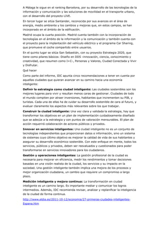 A Málaga le sigue en el ranking Barcelona, por su desarrollo de las tecnologías de la
información y comunicación y las soluciones de movilidad en el transporte urbano,
con el desarrollo del proyecto LIVE.
En tercer lugar se sitúa Santander, reconocida por sus avances en el área de
energía, medio ambiente y los cambios y mejoras que, en estos campos, se han
incorporado en el ámbito de la edificación.
Madrid ocupa la cuarta posición. Madrid cuenta también con la incorporación de
tecnologías en el ámbito de la información y la comunicación y también cuenta con
el proyecto para la implantación del vehículo eléctrico y el programa Car Sharing,
que promueve el coche compartido entre usuarios.
En el quinto lugar se sitúa San Sebastián, con su proyecto Estrategia 2020, que
tiene como pilares básicos: Diseño en DDS -innovación, ciencia, conocimiento y
creatividad, que resumen como I+C-, Personas y Valores, Ciudad Conectada y Vivir
y Disfrutar.
Qué hacer
Como parte del informe, IDC apunta cinco recomendaciones a tener en cuenta por
aquellas ciudades que quieran avanzar en su camino hacia una economía
inteligente:
Definir la estrategia como ciudad inteligente: Las ciudades sostenibles son los
mejores lugares para vivir y resultan menos caras de gestionar. Ciudades de todo
el mundo compiten por atraer inversiones, habitantes que incrementen su PIB, y
turistas. Cada una de ellas ha de cuidar su desarrollo sostenible de cara al futuro, y
evaluar claramente los aspectos más relevantes sobre los que trabajar.
Construir la ciudad inteligente: Una vez clara y validada la estrategia, hay que
transformar los objetivos en un plan de implementación cuidadosamente diseñado
que se adecúe a la estrategia y con puntos de valoración mensurables. El plan de
acción requerirá colaboración de actores públicos y privados.
Innovar en servicios inteligentes: Una ciudad inteligente no es un conjunto de
tecnologías independientes que proporcionan datos e información, sino un sistema
de sistemas cuyo último objetivo es mejorar la calidad de vida de sus habitantes y
asegurar su desarrollo económico sostenible. Con este enfoque en mente, todos los
servicios, públicos y privados, deben ser reevaluados y cuestionados para poder
transformarse en servicios innovadores para los ciudadanos.
Gestión y operaciones inteligentes: La gestión profesional de la ciudad es
necesaria para mejorar en eficiencia, medir los rendimientos y tomar decisiones
basadas en una visión realista de la ciudad, los servicios y su impacto en la
sociedad. Una gestión inteligente también implica una mejora de los procesos y
mejor organización ciudadana, un cambio que requiere un compromiso a largo
plazo.
Medición inteligente y mejora continua: La transformación en ciudad
inteligente es un camino largo. Es importante mediar y comunicar los logros
intermedios. Además, IDC recomienda revisar, analizar y replanificar la inteligencia
de la ciudad de forma continua.
http://www.eldia.es/2011-10-12/economia/27-primeras-ciudades-inteligentes-
Espana.htm
 