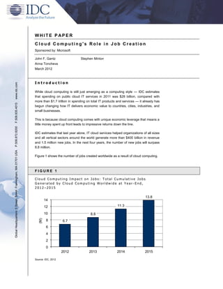 WHITE P APER
                                                               Cloud Computing's Role in Job Creation
                                                               Sponsored by: Microsoft

                                                               John F. Gantz                   Stephen Minton
                                                               Anna Toncheva
                                                               March 2012



                                                               Introduction
www.idc.com




                                                               While cloud computing is still just emerging as a computing style — IDC estimates
                                                               that spending on public cloud IT services in 2011 was $28 billion, compared with
                                                               more than $1.7 trillion in spending on total IT products and services — it already has
F.508.935.4015




                                                               begun changing how IT delivers economic value to countries, cities, industries, and
                                                               small businesses.

                                                               This is because cloud computing comes with unique economic leverage that means a
                                                               little money spent up front leads to impressive returns down the line.
P.508.872.8200




                                                               IDC estimates that last year alone, IT cloud services helped organizations of all sizes
                                                               and all vertical sectors around the world generate more than $400 billion in revenue
                                                               and 1.5 million new jobs. In the next four years, the number of new jobs will surpass
                                                               8.8 million.
Global Headquarters: 5 Speen Street Framingham, MA 01701 USA




                                                               Figure 1 shows the number of jobs created worldwide as a result of cloud computing.



                                                               FIGURE 1

                                                               Cloud Computing Impact on Jobs: Total Cumulative Jobs
                                                               Generated by Cloud Computing Worldwide at Year -End,
                                                               2012–2015

                                                                                                                                            13.8
                                                                        14
                                                                        12                                              11.3

                                                                        10                           8.8
                                                                  (M)




                                                                         8         6.7
                                                                         6
                                                                         4
                                                                         2
                                                                         0
                                                                                   2012             2013                2014               2015

                                                               Source: IDC, 2012
 
