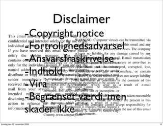 Disclaimer
                        -Copyright notice
       This email and any ﬁles transmitted with it are


                        -Fortrolighedsadvarsel
       conﬁdential and intended solely for the use of the Computer viruses can be transmitted via
                                                        WARNING:
       individual or entity to whom they are addressed. recipient should check this email and any
                                                        email. The
       If you have received this email in error please for the presence of viruses. The company
                                                        attachments


                        -Ansvarsfraskrivelse
                                                        accepts no liability for any damage caused by any
       notify the system manager. This message
                                               containsvirus transmitted by this and is E-mail transmission
                                                          conﬁdential information email.
                               This message and is intended
       contains conﬁdential information
                               intended only for the individual named. If youto be secure or error-free as
                                                        cannot be guaranteed are not


                        -Indhold
       only for the individual named. Ifaddressee information could disseminate,
                               the named you are not the  you should not be intercepted, corrupted, lost,
       named addressee you shouldornot disseminate, arrive late or incomplete, or contain
                               distribute     copy this destroyed,
                                                        e-mail. Please notify the sender
       distribute or copy this e-mail. Please notify the receivedtherefore does not accept liability
                               immediately by e-mail viruses. The sender this e-mail
                                                         if you have


                        -Vira
       sender immediately by mistake and if you haveerrors or omissions E- the contents of this
                                by e-mail delete this e-mail from your system. in
                                                        for any
       received this e-mail by mistake and delete thisguaranteed to be secure ora result of e-mail
                               mail transmission cannot be e-
                                                        message, which arise as
                               error-free as information could be intercepted,
       mail from your system. If lost, destroyed, arrive late or incomplete, or
                               corrupted, you are not the
                                                        transmission.

                        -Begrænset værdi, men
       intended recipient contain viruses.notiﬁed that Although the company has taken reasonable
                                you are          The sender therefore does not accept
                                                        Warning:
       disclosing, copying, distributing orerrors precautions toinensure no viruses are present in this
                               liability for any taking omissions
                                                         or any            the contents of
                               this message, which of this a result of e-mail
                                                          arise as
       action in reliance on the contents email, the company cannot accept responsibility for
                        skader ikke
       information is strictly prohibited. If veriﬁcationloss or damage arising from the use of this email
                               transmission.
                                                        any
                                                              is required please request a
                                hard-copy version. Company X, Suite# 1, Street, City,
                                                     or attachments.
                                Country, www.company.com

torsdag den 12. november 2009                                                                                 10
 