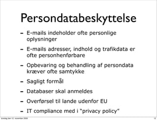 Persondatabeskyttelse
                    -      E-mails indeholder ofte personlige
                           oplysninger

                    -      E-mails adresser, indhold og trafikdata er
                           ofte personhenførbare

                    -      Opbevaring og behandling af persondata
                           kræver ofte samtykke

                    -      Sagligt formål

                    -      Databaser skal anmeldes

                    -      Overførsel til lande udenfor EU

                    -      IT compliance med i “privacy policy”
torsdag den 12. november 2009                                           12
 