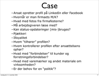 Case
                  – Ansat opretter profil på LinkedIn eller Facebook
                  – Hvornår er man firmaets M/K?
                  – Hvad med fotos fra firmafesterne?
                  – Må arbejdsgiveren læse med?
                  – Kan status-opdateringer (mis-)bruges?
                  – Pjækkeri
                  – Illoyalitet
                  – Hvem “tilhører” profilen?
                  – Hvem kontrollerer profilen efter ansættelsens
                    ophør?
                  – Hvad med “forbindelser” til kunder og
                    forretningsforbindelser?
                  – Hvad med varemærker og andet materiale om
                    virksomheden?
                  – Er der behov for en “politik”?
torsdag den 12. november 2009                                          17
 