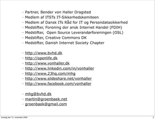 –   Partner, Bender von Haller Dragsted
                      –   Medlem af ITSTs IT-Sikkerhedskomiteen
                      –   Medlem af Dansk ITs Råd for IT og Persondatasikkerhed
                      –   Medstifter, Forening dor ansk Internet Handel (FDIH)
                      –   Medstifter, Open Source Leverandørforeningen (OSL)
                      –   Medstifter, Creative Commons DK
                      –   Medstifter, Danish Internet Society Chapter

                      –   http://www.bvhd.dk
                      –   http://openlife.dk
                      –   http://www.vonhaller.dk
                      –   http://www.linkedin.com/in/vonhaller
                      –   http://www.23hq.com/mhg
                      –   http://www.slideshare.net/vonhaller
                      –   http://www.facebook.com/vonhaller

                      – mhg@bvhd.dk
                      – martin@groenbaek.net
                      – groenbaek@gmail.com


torsdag den 12. november 2009                                                     2
 