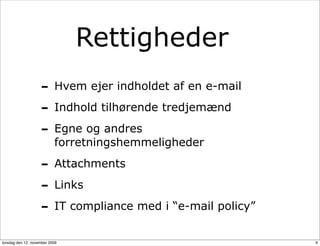 Rettigheder
                    - Hvem ejer indholdet af en e-mail
                    - Indhold tilhørende tredjemænd
                    - Egne og andres
                           forretningshemmeligheder

                    - Attachments
                    - Links
                    - IT compliance med i “e-mail policy”
torsdag den 12. november 2009                               9
 