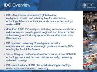 IDC Overview

 IDC is the premier independent global market
  intelligence, events, and advisory firm for information
  technology, telecommunications, and consumer technology
  markets (ICT)
 More than 1,000 IDC analysts, including in-house statisticians
  and economists, provide global, regional, and local expertise
  on technology and industry opportunities and trends in over
  110 countries
 IDC has been delivering IT intelligence, industry
  analysis, market data, and strategic guidance since its 1964
  founding by Patrick McGovern
 Our multilingual, multicultural workforce surveys over 300,000
  technology users and decision makers annually, delivering
  unrivaled coverage
 IDC is a subsidiary of IDG, the world's leading technology
  media, events and research company
© IDC
 
