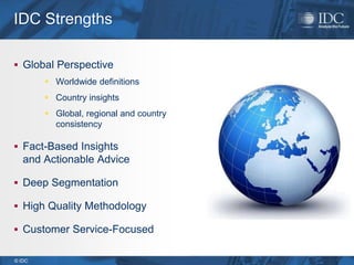 IDC Strengths

 Global Perspective
         Worldwide definitions
         Country insights
         Global, regional and country
          consistency

 Fact-Based Insights
   and Actionable Advice

 Deep Segmentation

 High Quality Methodology

 Customer Service-Focused


© IDC
 