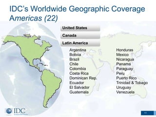 IDC’s Worldwide Geographic Coverage
Americas (22)
             United States
             Canada
             Latin America
                Argentina        Honduras
                Bolivia          Mexico
                Brazil           Nicaragua
                Chile            Panama
                Colombia         Paraguay
                Costa Rica       Peru
                Dominican Rep.   Puerto Rico
                Ecuador          Trinidad & Tobago
                El Salvador      Uruguay
                Guatemala        Venezuela




                                                11
 