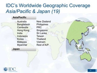 IDC’s Worldwide Geographic Coverage
Asia/Pacific & Japan (19)
  Asia/Pacific
     Australia    New Zealand
     Bangladesh   Philippines
     Cambodia     PRC
     Hong Kong    Singapore
     India        Sri Lanka
     Indonesia    Taiwan
     Korea        Thailand
     Malaysia     Vietnam
     Myanmar      Rest of A/P
  Japan




                                  13
 