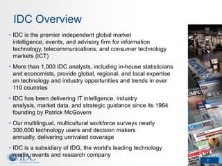 IDC Overview
 IDC is the premier independent global market
  intelligence, events, and advisory firm for information
  technology, telecommunications, and consumer technology
  markets (ICT)
 More than 1,000 IDC analysts, including in-house statisticians
  and economists, provide global, regional, and local expertise
  on technology and industry opportunities and trends in over
  110 countries
 IDC has been delivering IT intelligence, industry
  analysis, market data, and strategic guidance since its 1964
  founding by Patrick McGovern
 Our multilingual, multicultural workforce surveys nearly
  300,000 technology users and decision makers
  annually, delivering unrivaled coverage
 IDC is a subsidiary of IDG, the world's leading technology
  media, events and research company
                                                                   2
 
