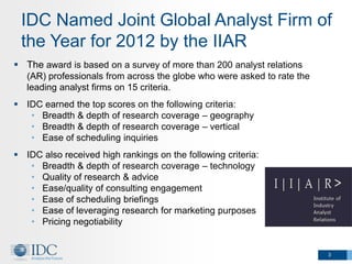 IDC Named Joint Global Analyst Firm of
 the Year for 2012 by the IIAR
 The award is based on a survey of more than 200 analyst relations
   (AR) professionals from across the globe who were asked to rate the
   leading analyst firms on 15 criteria.
 IDC earned the top scores on the following criteria:
   • Breadth & depth of research coverage – geography
   • Breadth & depth of research coverage – vertical
   • Ease of scheduling inquiries
 IDC also received high rankings on the following criteria:
   • Breadth & depth of research coverage – technology
   • Quality of research & advice
   • Ease/quality of consulting engagement
   • Ease of scheduling briefings
   • Ease of leveraging research for marketing purposes
   • Pricing negotiability


                                                                         3
 
