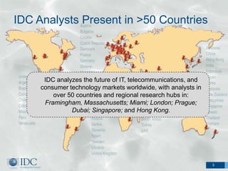 IDC Analysts Present in >50 Countries




      IDC analyzes the future of IT, telecommunications, and
     consumer technology markets worldwide, with analysts in
         over 50 countries and regional research hubs in:
      Framingham, Massachusetts; Miami; London; Prague;
               Dubai; Singapore; and Hong Kong.




                                                               5
 