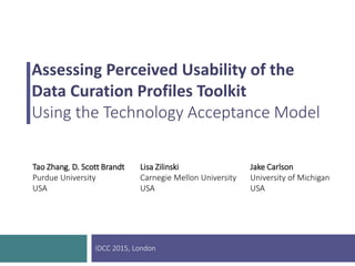 Assessing Perceived Usability of the
Data Curation Profiles Toolkit
Using the Technology Acceptance Model
Tao Zhang, D. Scott Brandt
Purdue University
USA
Lisa Zilinski
Carnegie Mellon University
USA
Jake Carlson
University of Michigan
USA
IDCC 2015, London
 