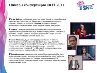 Спикеры конференции  IDCEE 2011 Эстер Дайсон,  глобальный инвестор ангел. Одной их первой начала  инвестировать в России, как бизнес-ангел, первая инвестировала  в Яндекс. Один из ее проектов  23andMe ,который позволяет  исследовать геном человека. Инвестирует в космос и медицину.  Штефан Гленцер , основатель  White bear Yard, инкубатора для  стартапов в Лондонском Ист-Энде. Читатели и редакторы TechCrunch  (блог №1 в мире в области интернет-технологий) Europe назвали  его лучшим инвестором-ангелом 2010/2011.  Елена Масолова,  Один из лидеров российского IT-бизнеса.  Первую компанию «Smart-книга» основала в 22 года. Является  сооснователем Групон Россия (DarBerry), купонного сервиса, что был  куплен после всего 3 месяцев существования - является  необыкновенным успехом. В Топ-30 людей, определяющих лицо  русского интернета по версии Forbes Russia.  Дэвид Вороквир , представитель фонда Mangrove Capital Partners.  Фонд одним из первых западных венчурных фондов начал работать  в России, поддержал такие российские компании как KupiVIP,  Kupibonus и Drimmi. Самый большой успех в практике инвестирования –  инвестиции в Skype.  
