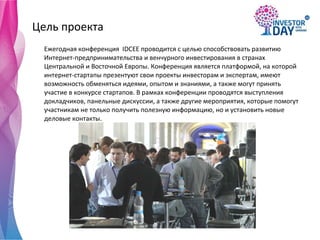 Цель проекта Ежегодная конференция  IDCEE проводится с целью способствовать развитию Интернет-предпринимательства и венчурного инвестирования в странах Центральной и Восточной Европы. Конференция является платформой, на которой интернет-стартапы презентуют свои проекты инвесторам и экспертам, имеют возможность обменяться идеями, опытом и знаниями, а также могут принять участие в конкурсе стартапов. В рамках конференции проводятся выступления докладчиков, панельные дискуссии, а также другие мероприятия, которые помогут участникам не только получить полезную информацию, но и установить новые деловые контакты. 