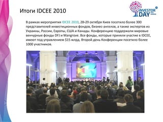 Итоги  IDCEE 2010 В рамках мероприятия  IDCEE 2010 , 28 - 29 октября Киев посетило более 300 представителей инвестиционных фондов, бизнес-ангелов, а также экспертов из Украины, России, Европы ,  США и Канады.   Конференцию поддержали мировые венчурные фонды DFJ   и   Mangrove. Все фонды, которые приняли участие в  IDCEE , имеют под управлением  $ 15 млрд. Второй день Конференции   посетило более 1000 участников.   