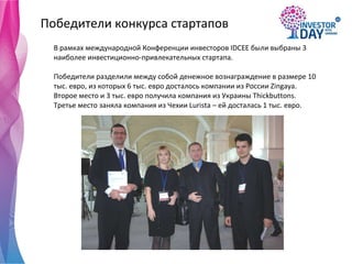 Победители конкурса стартапов В рамках международной Конференции инвесторов IDCEE были выбраны 3 наиболее инвестиционно-привлекательных стартапа. Победители разделили между собой денежное вознаграждение в размере 10 тыс. евро, из которых 6 тыс. евро досталось компании из России Zinga y a. Второе место и 3 тыс. евро получила компания из Украины Thick b uttons. Третье место заняла компания из Чехии Lurista – ей досталась 1 тыс. евро.  