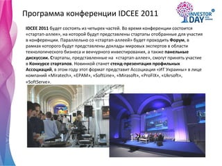 Программа конференции  IDCEE 2011 IDCEE  2011  будет состоять из четырех частей. Во время конференции состоится «стартап-аллея», на которой будут представлены стартапы отобранные для участия в конференции. Параллельно со «стартап-аллеей» будет проходить  Форум , в рамках которого будут представлены доклады мировых экспертов в области технологического бизнеса и венчурного инвестирования, а также  панельные дискуссии. С тартапы, представленные на  «стартап-аллее», смогут принять участие в  Конкурсе стартапов . Новинкой станет  стенд-презентация профильных Ассоциаций , в этом году этот формат представит Ассоциация «ИТ Украины» в лице компаний «Miratech», « EPAM », «SoftLine», «Mirasoft», «ProFIX», «Ukrsoft», «SoftServe».   
