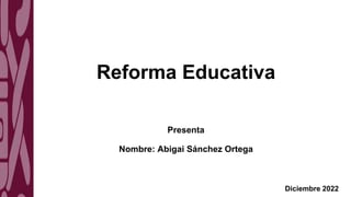 Reforma Educativa
Presenta
Nombre: Abigai Sánchez Ortega
Diciembre 2022
 