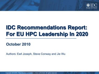 IDC Recommendations Report:
For EU HPC Leadership In 2020
October 2010

Authors: Earl Joseph, Steve Conway and Jie Wu




Copyright 2010 IDC. Reproduction is forbidden unless authorized. All rights reserved.
 