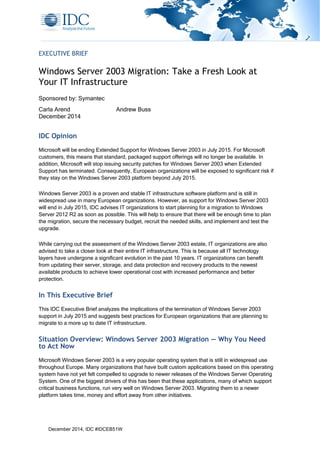  
 
 
December 2014, IDC #IDCEB51W
EXECUTIVE BRIEF
Windows Server 2003 Migration: Take a Fresh Look at
Your IT Infrastructure
Sponsored by: Symantec
Carla Arend Andrew Buss
December 2014
IDC Opinion
Microsoft will be ending Extended Support for Windows Server 2003 in July 2015. For Microsoft
customers, this means that standard, packaged support offerings will no longer be available. In
addition, Microsoft will stop issuing security patches for Windows Server 2003 when Extended
Support has terminated. Consequently, European organizations will be exposed to significant risk if
they stay on the Windows Server 2003 platform beyond July 2015.
Windows Server 2003 is a proven and stable IT infrastructure software platform and is still in
widespread use in many European organizations. However, as support for Windows Server 2003
will end in July 2015, IDC advises IT organizations to start planning for a migration to Windows
Server 2012 R2 as soon as possible. This will help to ensure that there will be enough time to plan
the migration, secure the necessary budget, recruit the needed skills, and implement and test the
upgrade.
While carrying out the assessment of the Windows Server 2003 estate, IT organizations are also
advised to take a closer look at their entire IT infrastructure. This is because all IT technology
layers have undergone a significant evolution in the past 10 years. IT organizations can benefit
from updating their server, storage, and data protection and recovery products to the newest
available products to achieve lower operational cost with increased performance and better
protection.
In This Executive Brief
This IDC Executive Brief analyzes the implications of the termination of Windows Server 2003
support in July 2015 and suggests best practices for European organizations that are planning to
migrate to a more up to date IT infrastructure.
Situation Overview: Windows Server 2003 Migration — Why You Need
to Act Now
Microsoft Windows Server 2003 is a very popular operating system that is still in widespread use
throughout Europe. Many organizations that have built custom applications based on this operating
system have not yet felt compelled to upgrade to newer releases of the Windows Server Operating
System. One of the biggest drivers of this has been that these applications, many of which support
critical business functions, run very well on Windows Server 2003. Migrating them to a newer
platform takes time, money and effort away from other initiatives.
 