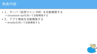 発表内容
• １．サーバ（仮想マシン VM）を自動構築する
• cloudstack-apiを用いて自動構築する
• ２．アプリ環境を自動構築する
• Ansibleを用いて自動構築する
 