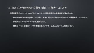 非開発業務メンバーと１つのプラットフォームで、案件や研究の情報共有が進められる。
RedmineやBacklog 使っていた頃は、開発に関わるステークホルダーとしか情報共有できなかった。
非開発のステークホルダーとは、結局Excel。
開発サイドに、顧客についての情報に漏れがでてくる。Excelはいらん情報が多い。
 