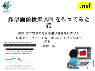 類似画像検索 API を作ってみた
話
IDCF クラウドで毎月小遣い稼ぎをしている
日本アイ・ビー・エム　 Bluemix エバンジェリ
スト　
木村　桂
http://blog.idcf.jp/entry/secure-gateway
 