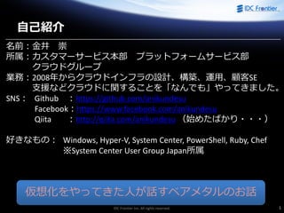 IDC Frontier Inc. All rights reserved. 1
名前：金井 崇
所属：カスタマーサービス本部 プラットフォームサービス部
クラウドグループ
業務：2008年からクラウドインフラの設計、構築、運用、顧客SE
支援などクラウドに関することを「なんでも」やってきました。
SNS： Github ：https://github.com/anikundesu
Facebook：https://www.facebook.com/anikundesu
Qiita ：http://qiita.com/anikundesu （始めたばかり・・・）
好きなもの： Windows, Hyper-V, System Center, PowerShell, Ruby, Chef
※System Center User Group Japan所属
自己紹介
仮想化をやってきた人が話すベアメタルのお話
 
