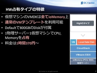 IDC Frontier Inc. All rights reserved. 2
HW占有タイプの特徴
• 仮想マシンのVMDKは全てioMemory上
• 通常のVMテンプレートを利用可能
• Defaultで800GBのDiskが付属
• 1物理サーバー1仮想マシンでCPU,
Memoryを占有
• 料金は1時間370円～
 