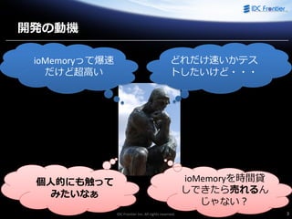 IDC Frontier Inc. All rights reserved. 3
開発の動機
ioMemoryって爆速
だけど超高い
どれだけ速いかテス
トしたいけど・・・
個人的にも触って
みたいなぁ
ioMemoryを時間貸
しできたら売れるん
じゃない？
 