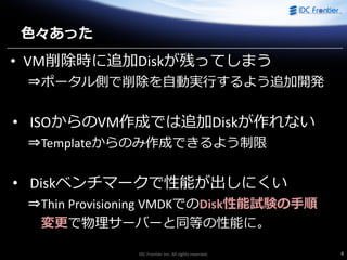 IDC Frontier Inc. All rights reserved. 4
色々あった
• VM削除時に追加Diskが残ってしまう
⇒ポータル側で削除を自動実行するよう追加開発
• ISOからのVM作成では追加Diskが作れない
⇒Templateからのみ作成できるよう制限
• Diskベンチマークで性能が出しにくい
⇒Thin Provisioning VMDKでのDisk性能試験の手順
変更で物理サーバーと同等の性能に。
 