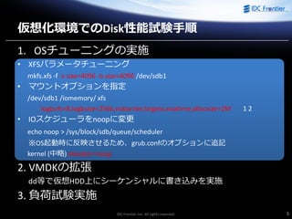IDC Frontier Inc. All rights reserved. 5
仮想化環境でのDisk性能試験手順
1. OSチューニングの実施
• XFSパラメータチューニング
mkfs.xfs -f -s size=4096 -b size=4096 /dev/sdb1
• マウントオプションを指定
/dev/sdb1 /iomemory/ xfs
logbufs=8,logbsize=256k,nobarrier,largeio,noatime,allocsize=2M 1 2
• IOスケジューラをnoopに変更
echo noop > /sys/block/sdb/queue/scheduler
※OS起動時に反映させるため、grub.confのオプションに追記
kernel (中略) elevator=noop
2. VMDKの拡張
dd等で仮想HDD上にシーケンシャルに書き込みを実施
3. 負荷試験実施
 