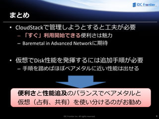 IDC Frontier Inc. All rights reserved. 6
まとめ
• CloudStackで管理しようとすると工夫が必要
– 「すぐ」利用開始できる便利さは魅力
– Baremetal in Advanced Networkに期待
• 仮想でDisk性能を発揮するには追加手順が必要
– 手順を踏めばほぼベアメタルに近い性能は出せる
便利さと性能追及のバランスでベアメタルと
仮想（占有、共有）を使い分けるのがお勧め
 