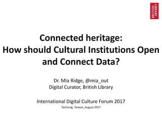 Connected heritage:
How should Cultural Institutions Open
and Connect Data?
Dr. Mia Ridge, @mia_out
Digital Curator, British Library
International Digital Culture Forum 2017
Taichung, Taiwan, August 2017
 