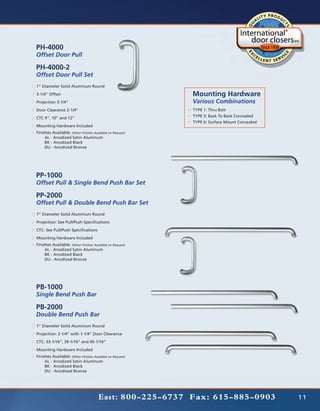 PH-4000
Offset Door Pull

PH-4000-2
Offset Door Pull Set
1” Diameter Solid Aluminum Round
3-1/4” Offset                                               Mounting Hardware
Projection 3-1/4”                                           Various Combinations
Door Clearance 2-1/4”                                       TYPE 1: Thru Bolt
CTC 9”, 10” and 12”                                         TYPE 5: Back To Back Concealed
                                                            TYPE 6: Surface Mount Concealed
Mounting Hardware Included
Finishes Available: (Other Finishes Available on Request)
	    AL - Anodized Satin Aluminum
	    BK - Anodized Black
	    DU - Anodized Bronze




PP-1000
Offset Pull & Single Bend Push Bar Set

PP-2000
Offset Pull & Double Bend Push Bar Set
1” Diameter Solid Aluminum Round
Projection: See Pull/Push Specifications
CTC: See Pull/Push Specifications
Mounting Hardware Included
Finishes Available: (Other Finishes Available on Request)
	    AL - Anodized Satin Aluminum
	    BK - Anodized Black
	    DU - Anodized Bronze




PB-1000
Single Bend Push Bar

PB-2000
Double Bend Push Bar
1” Diameter Solid Aluminum Round
Projection: 2-1/4” with 1-1/4” Door Clearance
CTC: 33-1/16”, 39-1/16” and 45-1/16”
Mounting Hardware Included
Finishes Available: (Other Finishes Available on Request)
	    AL - Anodized Satin Aluminum
	    BK - Anodized Black
	    DU - Anodized Bronze




                                       East: 800-225-6737 Fax: 615-885-0903                   11
 
