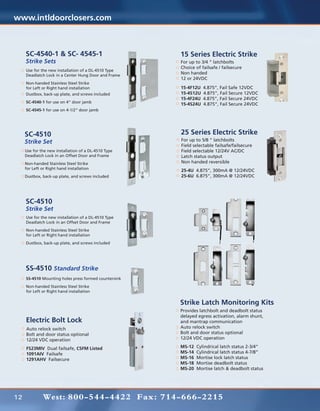 www.intldoorclosers.com



     SC-4540-1 & SC- 4545-1                            15 Series Electric Strike
     Strike Sets                                       For up to 3/4 “ latchbolts
                                                       Choice of failsafe / failsecure
     Use for the new installation of a DL-4510 Type
     Deadlatch Lock in a Center Hung Door and Frame
                                                       Non handed
                                                       12 or 24VDC
     Non-handed Stainless Steel Strike
     for Left or Right hand installation               15-4F12U   4.875”, Fail Safe 12VDC
     Dustbox, back-up plate, and screws included       15-4S12U   4.875”, Fail Secure 12VDC
                                                       15-4F24U   4.875”, Fail Secure 24VDC
     SC-4540-1 for use on 4” door jamb
                                                       15-4S24U   4.875”, Fail Secure 24VDC
     SC-4545-1 for use on 4-1/2” door jamb




     SC-4510                                           25 Series Electric Strike
     Strike Set                                        For up to 5/8 “ latchbolts
                                                       Field selectable failsafe/failsecure
     Use for the new installation of a DL-4510 Type    Field selectable 12/24V AC/DC
     Deadlatch Lock in an Offset Door and Frame        Latch status output
     Non-handed Stainless Steel Strike                 Non handed reversible
     for Left or Right hand installation
                                                       25-4U 4.875”, 300mA @ 12/24VDC
     Dustbox, back-up plate, and screws included       25-6U 6.875”, 300mA @ 12/24VDC




     SC-4510
     Strike Set
     Use for the new installation of a DL-4510 Type
     Deadlatch Lock in an Offset Door and Frame
     Non-handed Stainless Steel Strike
     for Left or Right hand installation
     Dustbox, back-up plate, and screws included




     SS-4510 Standard Strike
     SS-4510 Mounting holes press formed countersink
     Non-handed Stainless Steel Strike
     for Left or Right hand installation

                                                       Strike Latch Monitoring Kits
                                                       Provides latchbolt and deadbolt status
                                                       delayed egress activation, alarm shunt,
     Electric Bolt Lock                                and mantrap communication
     Auto relock switch                                Auto relock switch
     Bolt and door status optional                     Bolt and door status optional
     12/24 VDC operation                               12/24 VDC operation

     FS23MIV Dual failsafe, CSFM Listed                MS-12   Cylindrical latch status 2-3/4”
     1091AIV Failsafe                                  MS-14   Cylindrical latch status 4-7/8”
     1291AHV Failsecure                                MS-16   Mortise lock latch status
                                                       MS-18   Mortise deadbolt status
                                                       MS-20   Mortise latch & deadbolt status




12            West: 800-544-4422 Fax: 714-666-2215
 