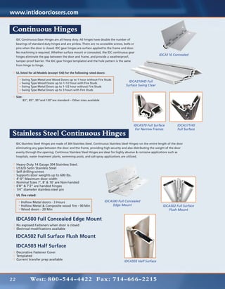 www.intldoorclosers.com

Continuous Hinges
     IDC Continuous Gear Hinges are all heavy duty. All hinges have double the number of
     bearings of standard duty hinges and are pinless. There are no accessible screws, bolts or
     pins when the door is closed. IDC gear hinges are surface applied to the frame and door.
     No machining is required. Whether surface mount or concealed, the IDC continuous gear
                                                                                                                 IDCA110 Concealed
     hinges eliminate the gap between the door and frame, and provide a weatherproof,
     tamper-proof barrier. The IDC gear hinges templated and the hole pattern is the same
     from hinge to hinge.

     UL listed for all Models (except 130) for the following rated doors:
     	
     	    Swing Type Metal and Wood Doors up to 1 hour without Fire Studs
                                                                                          IDCA210HD Full
     	    Swing Type Wood Doors up to 1-1/2 hour with Fire Studs
     	    Swing Type Metal Doors up to 1-1/2 hour without Fire Studs                    Surface Swing Clear
     	    Swing Type Metal Doors up to 3 hours with Fire Studs

     Size:
     	     83”, 85”, 95”and 120”are standard – Other sizes available




                                                                                              IDCA570 Full Surface             IDCA571HD
                                                                                               For Narrow Frames               Full Surface
Stainless Steel Continuous Hinges
     IDC Stainless Steel Hinges are made of 304 Stainless Steel. Continuous Stainless Steel Hinges run the entire length of the door
     eliminating any gaps between the door and the frame, providing high security and also distributing the weight of the door
     evenly through the opening. Continous Stainless Steel Hinges are ideal for highly abusive & corrosive applications such as
     hospitals, water treatment plants, swimming pools, and salt spray applications are utilized.

     Heavy-Duty 14 Gauge 304 Stainless Steel.
     US32D Satin Stainless Steel
     Self drilling screws
     Supports door weights up to 600 lbs.
     4’-0” Maximum door width
     Nominal Sizes 7’, 8’ & 10’ are Non-handed
     6’8” & 7’2” are handed hinges
     1/4” diameter stainless steel pin
     UL fire rated:
     	
     	     Hollow Metal doors - 3 Hours                                 IDCA500 Full Concealed
         	 Hollow Metal & Composite wood fire - 90 Min                       Edge Mount                             IDCA502 Full Surface
         	 Wood doors - 20 Min                                                                                         Flush Mount


     IDCA500 Full Concealed Edge Mount
     No exposed Fasteners when door is closed
     Electrical modifications available

     IDCA502 Full Surface Flush Mount
     IDCA503 Half Surface
     Decorative Fastener Cover
     Templated
     Current transfer prep available
                                                                                       IDCA503 Half Surface




22              West: 800-544-4422 Fax: 714-666-2215
 