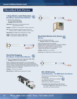 www.intldoorclosers.com

 Electrified Exit Device

     1 Amp Electric Latch Retraction
     Rim Mount, Vertical Rod & Mortise
     E Electric Latch Retraction
     	 For 6100, 6200, 6300, 6800
     	Example: S6101F-RR-36-U-E
     Operation: Momentary or maintained latch bolt
     	           and push pad retraction

     Voltage: 12/24VDC @ 1 Amp activation, 180 mA continuous
     EMC: Sequencer Module required for pair of doors and
     	    automatic doors. 12/24VDC. Installed in power supply

     Monitoring: See S6000 Spectra datasheet for details
     602RF 1 Amp power supply (1 EMC max)
     632RF 2 Amp power supply (2 EMC max)
                                                                 Electrified Mortise Exit Device
                                                                 Mortise
                                                                 M	 Electric Mortise Exit Device
                                                                 	 Example: S6303F-LR-U-36-M x GK03U
                                                                 Field reversible fail secure / fail safe.
                                                                 Remains latched when unlocked for fire door integrity
                                                                 Failsafe (F) fire rated device for stairwell doors
                                                                 Power loss or signal from	fire command center	
                                                                 releases fail safe device immediately
                                                                 Voltage: 1600/300 mA @ 12/24VDC
                                                                 Monitoring: See S6000 Spectra datasheet for details


     Electrified Dogging
     Rim Mount, Vertical Rod & Mortise
     G	 Electric Dogging (failsecure) 6100, 6200, 6300, 6800
     	 Example: S6103P-LR-U-36-G x SP03U
     When energized by optional built-in or remote switch
     manual, depressing the pushpad, causes the pushpad and
     latch to remain retracted (unlocked) providing push-pull door
     operation. When de-enegrized or signaled by a fire alarm, the
     pushpad and latch are released.
     Voltage: 170/100 mA @ 12/24VDC
     Monitoring: See S6000 Spectra datasheet for details
                                                                        IDC LR100 Series
                                                                        Latch Retraction - For 8000 Series Exit Device
                                                                        Simultaneous Latch Retraction & Dogging
                                                                        Field Retrofit
                                                                        UL Listed When IDC Factory Installed
                                                                        Quiet Motor Operation
                                                                        450 mA Inrush, 180 mA Continuous

                                                                        Compatible other Manufactures Exit Devices
                                                                        	 Von Duprin 98/99 Series, 33/32 Series, 22 Series
                                                                        	 and other manufacture devices




26           West: 800-544-4422 Fax: 714-666-2215
 