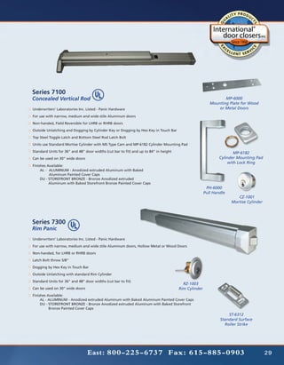 Series 7100
Concealed Vertical Rod                                                                                         MP-6000
                                                                                                        Mounting Plate for Wood
Underwriters’ Laboratories Inc. Listed - Panic Hardware                                                     or Metal Doors
For use with narrow, medium and wide stile Aluminum doors
Non-handed, Field Reversible for LHRB or RHRB doors
Outside Unlatching and Dogging by Cylinder Key or Dogging by Hex Key in Touch Bar
Top Steel Toggle Latch and Bottom Steel Rod Latch Bolt
Units use Standard Mortise Cylinder with MS Type Cam and MP-6182 Cylinder Mounting Pad
Standard Units for 36” and 48” door widths (cut bar to fit) and up to 84” in height                                 MP-6182
Can be used on 30” wide doors                                                                                Cylinder Mounting Pad
                                                                                                                 with Lock Ring
Finishes Available:
	    AL - 	 ALUMINUM - Anodized extruded Aluminum with Baked
		          Aluminum Painted Cover Caps
	    DU - STOREFRONT BRONZE - Bronze Anodized extruded
		         Aluminum with Baked Storefront Bronze Painted Cover Caps
                                                                                                      PH-6000
                                                                                                     Pull Handle
                                                                                                                      CZ-1001
                                                                                                                   Mortise Cylinder




Series 7300
Rim Panic
Underwriters’ Laboratories Inc. Listed - Panic Hardware
For use with narrow, medium and wide stile Aluminum doors, Hollow Metal or Wood Doors
Non-handed, for LHRB or RHRB doors
Latch Bolt throw 5/8”
Dogging by Hex Key in Touch Bar
Outside Unlatching with standard Rim Cylinder
Standard Units for 36” and 48” door widths (cut bar to fit)
                                                                                        RZ-1003
Can be used on 30” wide doors                                                         Rim Cylinder
Finishes Available:
	    AL - ALUMINUM - Anodized extruded Aluminum with Baked Aluminum Painted Cover Caps
          	
	    DU - STOREFRONT BRONZE - Bronze Anodized extruded Aluminum with Baked Storefront
		         Bronze Painted Cover Caps
                                                                                                                 ST-6312
                                                                                                             Standard Surface
                                                                                                               Roller Strike




                                East: 800-225-6737 Fax: 615-885-0903                                                                  29
 