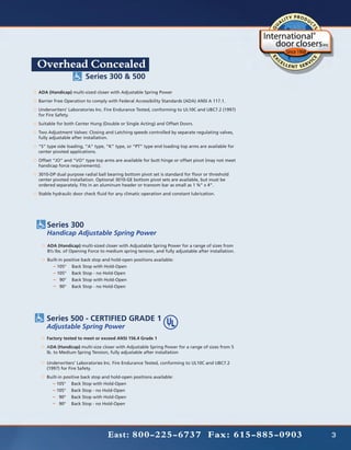Overhead Concealed
                      Series 300 & 500
ADA (Handicap) multi-sized closer with Adjustable Spring Power
Barrier Free Operation to comply with Federal Accessibility Standards (ADA) ANSI A 117.1.
Underwriters’ Laboratories Inc. Fire Endurance Tested, conforming to UL10C and UBC7.2 (1997)
for Fire Safety.
Suitable for both Center Hung (Double or Single Acting) and Offset Doors.
Two Adjustment Valves: Closing and Latching speeds controlled by separate regulating valves,
fully adjustable after installation.
“S” type side loading, “A” type, “K” type, or “PT” type end loading top arms are available for
center pivoted applications.
Offset “JO” and “VO” type top arms are available for butt hinge or offset pivot (may not meet
handicap force requirements).
3010-DP dual purpose radial ball bearing bottom pivot set is standard for floor or threshold
center pivoted installation. Optional 3010-GE bottom pivot sets are available, but must be
ordered separately. Fits in an aluminum header or transom bar as small as 1 ¾” x 4”.
Stable hydraulic door check fluid for any climatic operation and constant lubrication.




    Series 300
    Handicap Adjustable Spring Power
    ADA (Handicap) multi-sized closer with Adjustable Spring Power for a range of sizes from
    8½ lbs. of Opening Force to medium spring tension, and fully adjustable after installation.
    Built-in positive back stop and hold-open positions available:
    	    	105°	 Back Stop with Hold-Open
    		105°	 Back Stop - no Hold-Open
    		 90°	 Back Stop with Hold-Open
    		 90°	 Back Stop - no Hold-Open




   Series 500 - CERTIFIED GRADE 1	
   Adjustable Spring Power
    Factory tested to meet or exceed ANSI 156.4 Grade 1
    ADA (Handicap) multi-size closer with Adjustable Spring Power for a range of sizes from 5
    lb. to Medium Spring Tension, fully adjustable after installation

    Underwriters’ Laboratories Inc. Fire Endurance Tested, conforming to UL10C and UBC7.2
    (1997) for Fire Safety.
    Built-in positive back stop and hold-open positions available:
    	    	105°	 Back Stop with Hold-Open
    		105°	 Back Stop - no Hold-Open
    		 90°	 Back Stop with Hold-Open
    		 90°	 Back Stop - no Hold-Open




                                  East: 800-225-6737 Fax: 615-885-0903                            3
 