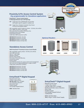 Proximity & Pin Access Control System	
	 Key programmable for Standalone applications
EntryCheck™ Access Control System
PC Managed Network Up To 99 Openings
E5P	 Single Door Prox & PIN Reader & Controller
	    2nd reader input for egress or outdoor use
E5C	 Single Door 2 Reader Controller Only Choice
	    of 6 prox and keypad readers
HID compatible cards & readers by others: 125 KHz; 26 to 40 bit
Up to 3000 users E5P 4” read range
Prox card only, Prox & PIN or PIN only entry
Scheduled events and holidays
Guard patrol function
Audit trail, 3500 transaction buffer
HID1326-10 ProxCard II, 10 cards
HID1326-25 ProxCard II, 25 cards                                  Optional Readers:
HID1346-10 ProxKey II, 10 key fobs
HID1346-20 ProxKey II, 20 key fobs




Standalone Access Control
E4KP EntryCheck™ Proximity & Access Control Reader
HID compatible cards by others: 125 KHz; 26 to 40 bit
Up to 650 card users                                               6005B     E5PW        K30W        K40W   917W
Up to 3” read range
Weather resistant
Remote relay module
Prox only or Prox and PIN entry
Forced entry alarm
Duress output
Cost-effective solution for access control and management
User card can be registered/deleted in single or batch
mode (with consecutive numbers)
HID1326-10 ProxCard II, 10 cards
HID1326-25 ProxCard II, 25 cards
HID1346-10 ProxKey II, 10 key fobs
HID1346-20 ProxKey II, 20 key fobs




EntryCheck™ Digital Keypad
Request-to-Exit input
2 Form C relay contacts
480 PIN codes from 1-6 digits
Two LED status indicators
                                                                     EntryCheck™ Digital Keypad
Door sense input                                                     Request-to-Exit input
Disable keypad                                                       1 main relay output
Anti-tamper keypad lockout                                           150 PIN codes from 1-6 digits
                                                                     Red/Green/Amber status indicators
928U Stainless Steel
                                                                     Panic Code
                                                                     Disable keypad
                                                                     Anti-tamper keypad lockout
                                                                     12/24VAC/DC
                                                                     917U Stainless Steel
                                                                     TR12 Plug-in 12VDC Power Supply




                                East: 800-225-6737 Fax: 615-885-0903                                               37
 