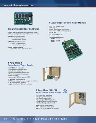 www.intldoorclosers.com




                                                                     4 Station Door Control Relay Module
                                                                     12/24 VDC voltage input
                                                                     4 N.O. inputs
     Programmable Door Controller                                    4 fused SPDT wet or dry outputs
                                                                     4 non-fused SPDT auxiliary outputs
     7 field selectable modes: standard relay, timer,                Dim: 6” x 3”
     latch, or latch plus timer and 3 mantraps modes.
                                                                     CR4 Control Module
     UR2A 2 Station Controller
     	 4 inputs, 2 fused outputs                                     Power Supply Capacity
                                                                     	631RFA	 2 max
     	   2 aux inputs, 2 aux outputs
                                                                     	 634RF	 4 max
     UR4A 4 Station Controller                                       	 636RF	 4 max
     	 8 inputs, 4 fused outputs
     	   4 aux inputs, 4 aux outputs

     Power Supply Capacity
     	   631/632RFA- 1 max. 634/636RF - 2 max




     1 Amp Class 2
     Access Control Power Supply
     12/24VDC field selectable
     Emergency release input with
     manual reset capability
     1 Power limited switched output
     1 Power limited auxiliary output
     Battery charger
     Input, output & battery status LED
     621B Power supply module
     621P Power supply module, plug-in transformer
     621PJ Power supply module,
     plug-in transformer & small enclosure



                                                1 Amp Class 2 UL 294
                                                Access Control Power Supply
                                                12/24VDC field selectable
                                                Emergency release input
                                                Low battery disconnect
                                                Input, output & battery status
                                                2 timers or door control modules
                                                with fused outputs (optional)
                                                602RF 1 Amp Power Supply
                                                FB4 4 optional fused outputs
                                                Specify up to (2) FB4 for (8) outputs




38           West: 800-544-4422 Fax: 714-666-2215
 