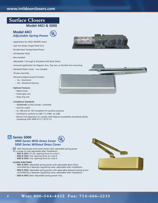 www.intldoorclosers.com

    Surface Closers
                  Model 44CI & 5000
     Model 44CI
     Adjustable Spring Power
     Application for HIGH TRAFFIC doors
     Cast Iron Body; Forged Steel Arm
     Double Heat Treated Steel Pinion
     All Weather Fluid
     Non-handed
     Adjustable 1 through 6; Standard with Back-Check
     Universal application for Regular Arm, Top Jam, or Parallel Arm mounting
     Standard Plastic Cover - non handed
     10 year warranty
     Attractive baked enamel finishes:
     	   AL - Aluminum
     	   DU - Storefront Bronze

     Optional Features
     		Metal Cover
     		Hold-open arm
     		Stop only arm

     Compliance Standards
     		ANSI/BHMA A156.4 Grade 1 Certified
     	 UL/C-UL Listed
     	 UL 10B and UL 10C Compliant for positive pressure
     	 Certified to conform to UBC 7-2 (1997, UL 228)
     	 Barrier Free Operation to comply with Federal Accessibility Standards (ADA);
     	 complying with ANSI A117.1 (4.13.11)




     Series 5000
     	 5000 Series With Dress Cover
     	 5050 Series Without Dress Cover
     	    ADA (Handicap) multi-sized closers with adjustable spring power
     for a range of sizes adjustable after installation:
     	    5001 & 5051: 8 ½ lb. opening force to a size 5
     	    5002 & 5052: 5 lb. opening force to a size 4
     	    5003 & 5053: 5 lb. opening force to a size 4
     CLOSER FUNCTIONS:
     	  5001 & 5051; adjustable spring power with adjustable Back-Check
     	  controlled by a separate regulating valve, adjustable after installation.
     	5002 & 5052; adjustable spring power with adjustable delayed closing action
     	  controlled by a separate regulating valve, adjustable after installation.
     	5003 & 5053; Basic-adjustable spring power only.




4            West: 800-544-4422 Fax: 714-666-2215
 