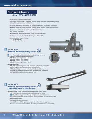 www.intldoorclosers.com

    Surface Closers
             Series 8050, 8900 & 9000
        Underwriters’ Laboratories Inc. Listed
        Two Speed Control Valves: Closing and Latching speeds controlled by separate regulating
        valves, fully adjustable after installation.
        Universal Application: Non-handed for standard, top jamb or parallel arm installation.
        Rack and pinion mechanism contained in a high tensile precision cast aluminum housing.
        Stable hydraulic door check fluid for any climatic operation
        and constant lubrication.
        Furnished with regular, hold-open or fusible link hold-open arms.
        Hold-open arms are adjustable for holding from 90° to 180°.
        Attractive Baked Enamel finishes:
        	   AL - Aluminum
        	   DU - Storefront Bronze




    Series 8050
    Handicap Adjustable Spring Power
    	    ADA (Handicap) multi-sized closers with adjustable spring power
    for a range of sizes adjustable after installation:
    	8051: 8 ½ lb. opening force to a size 5
    	8052: 5 lb. opening force to a size 4
    	    8053: 5 lb. opening force to a size 4
    	8054: 8 ½ lb. opening force to a size 5
    CLOSER FUNCTIONS:
    	  8051; Adjustable spring power with adjustable Back-Check controlled by a
    	  separate regulating valve, adjustable after installation.
    	8052; adjustable spring power with adjustable Delayed Closing Action
    	  controlled by a separate regulating valve, adjustable after installation.
    	8053 & 8054; Basic-adjustable spring power only.




    Series 8900
    Handicap Adjustable Spring Power
    Surface Mounted - Grade 1 Closer
    Series 8900 Grade 1 Door Closer (Handicapped approved and UL listed):
    	   ADA (Handicap) multi-sized closers with adjustable spring power
    	        Adjustable spring power 1 through 6 (adjustable after installation)
    	   Two speed control valves allow closing and latching speeds to be controlled by valves
    	   Adjustable backcheck
    	   Standard sweep and latch speed
    	   Standard Tri-packed for regular arm, top Jamb and parallel arm applications
    	   Numerous accessories are available to allow for special installation or adaptability




6           West: 800-544-4422 Fax: 714-666-2215
 