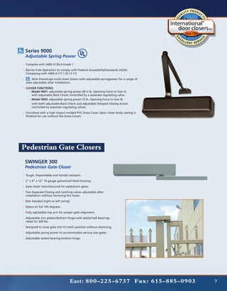 Series 9000
 Adjustable Spring Power
 Complies with ANSI A156.4 Grade 1
 Barrier Free Operation to comply with Federal AccessibilityStandards (ADA):
 Complying with ANSI A117.1 (4.13.11)
 	    ADA (Handicap) multi-sized closers with adjustable springpower for a range of
 sizes adjustable after installation.
 CLOSER FUNCTIONS:
 	  Model 9001: adjustable spring power (8-½ lb. Opening Force to Size 5)
 	  with adjustable Back-Check controlled by a separate regulating valve.
 	  Model 9003: adjustable spring power (5 lb. Opening Force to Size 4)
 	  with both adjustable Back-Check and adjustable Delayed Closing Action 	
 	  controlled by separate regulating valves.
 Furnished with a high impact molded PVC Dress Cover (door closer body casting is
 finished for use without the Dress Cover).




Pedestrian Gate Closers
SWINGER 300
Pedestrian Gate Closer
 Tough, Dependable and Vandal resistant.
 2” x 4” x 12” 16 gauge galvanized Steel housing.
 Gate closer manufactured for pedestrain gates.
 Two Separate Closing and Latching valves adjustable after
 installation without removing the closer.
 Non Handed (right or left swing)
 Opens to full 105 degrees.
 Fully adjustable top arm for proper gate alignment.
 Adjustable zinc plated Bottom Hinge with sealed ball bearings
 rated for 350 lbs.
 Designed to close gate into it’s latch position without slamming.
 Adjustable spring power to accommodate various size gates.
 Adjustable sealed bearing bottom hinge.




                                    East: 800-225-6737 Fax: 615-885-0903              7
 