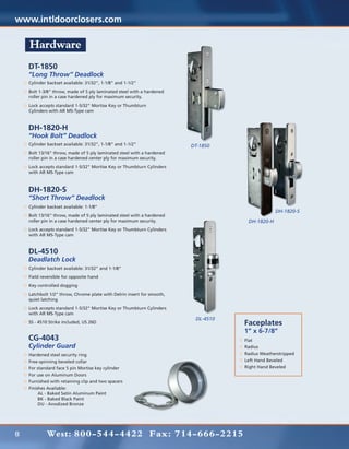www.intldoorclosers.com

    Hardware
    DT-1850
    “Long Throw” Deadlock
    Cylinder backset available: 31/32”, 1-1/8” and 1-1/2”
    Bolt 1-3/8” throw, made of 5 ply laminated steel with a hardened
    roller pin in a case hardened ply for maximum security.
    Lock accepts standard 1-5/32” Mortise Key or Thumbturn
    Cylinders with AR MS-Type cam



    DH-1820-H
    “Hook Bolt” Deadlock
    Cylinder backset available: 31/32”, 1-1/8” and 1-1/2”               DT-1850
    Bolt 13/16” throw, made of 5 ply laminated steel with a hardened
    roller pin in a case hardened center ply for maximum security.
    Lock accepts standard 1-5/32” Mortise Key or Thumbturn Cylinders
    with AR MS-Type cam



    DH-1820-S
    “Short Throw” Deadlock
    Cylinder backset available: 1-1/8”
                                                                                                DH-1820-S
    Bolt 13/16” throw, made of 5 ply laminated steel with a hardened
    roller pin in a case hardened center ply for maximum security.                  DH-1820-H
    Lock accepts standard 1-5/32” Mortise Key or Thumbturn Cylinders
    with AR MS-Type cam


    DL-4510
    Deadlatch Lock
    Cylinder backset available: 31/32” and 1-1/8”
    Field reversible for opposite hand
    Key controlled dogging
    Latchbolt 1/2” throw, Chrome plate with Delrin insert for smooth,
    quiet latching
    Lock accepts standard 1-5/32” Mortise Key or Thumbturn Cylinders
    with AR MS-Type cam
                                                                         DL-4510
    SS - 4510 Strike included, US 26D                                              Faceplates
                                                                                   1” x 6-7/8”
    CG-4043                                                                        Flat
    Cylinder Guard                                                                 Radius
    Hardened steel security ring                                                   Radius Weatherstripped
    Free-spinning beveled collar                                                   Left Hand Beveled
    For standard face 5 pin Mortise key cylinder                                   Right Hand Beveled
    For use on Aluminum Doors
    Furnished with retaining clip and two spacers
    Finishes Available:
    	    AL - Baked Satin Aluminum Paint
    	    BK - Baked Black Paint
    	    DU - Anodized Bronze




8           West: 800-544-4422 Fax: 714-666-2215
 