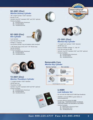 DC-2001 (Zinc)
Mortise Dummy Cylinder
7/8” Length Cylinder 1-5/32” diameter
No Key or cam
Cylinder ring 3/16” standard, 5/32” and 7/32” optional
Finishes Available:
	    AL - Anodized Satin Aluminum
	    BK - Anodized Black
	    DU - Anodized Bronze




RZ-1003 (Zinc)
Rim Cylinder
5 pin Cylinder
                                                                             CZ-1001 (Zinc)
Core face and Key US 26D
Schlage “C” Keyway
                                                                             Mortise Key Cylinder
Low profile Cylinder ring and adaptor plate standard                         1” Length 5 pin Cylinder 1-5/32” diameter
                                                                             AR MS-Type cam
1-7/8” Break-away screws and 1-1/4” Break-away
Spindle standard                                                             Keyway available: Schlage “C”, Yale “8”
Finishes Available:                                                          Core face and Key US 26D
	    AL - Anodized Satin Aluminum                                            Cylinder ring 3/16” standard, 5/32” and 7/32” optional
	    BK - Anodized Black                                                     Finishes Available:
	    DU - Anodized Bronze                                                    	    AL - Anodized Satin Aluminum
                                                                             	    BK - Anodized Black
                                                                             	    DU - Anodized Bronze



                                                         Removable Core
                                                         Mortise Key Cylinder
                                                          Mortise Cylinder          Rim Cylinder




                                                             526                                426
                                                                          Regular Type

TZ-3001 (Zinc)
Mortise Thumbturn Cylinder
1” Length Cylinder 1-5/32” diameter                          208                                308
AR MS-Type cam                                                      Interchangeable Core Type
Thumbturn US 26D
Cylinder ring 3/16” standard, 5/32”and 7/32” optional
Finishes Available:
	    AL - Anodized Satin Aluminum                                            LI-4089
	    BK - Anodized Black
	    DU - Anodized Bronze
                                                                             Lock Indicator Set
                                                                             For use with DH-1820 and DT-1850 Type Deadlocks
                                                                             LOCKED in red and OPEN in green letters on
                                                                             white background
                                                                             Includes adhesive backed HS-4089
                                                                             Header Sign, “THIS/THESE DOORS TO REMAIN
                                                                             UNLOCKED WHEN THE BUILDING IS OCCUPIED”
                                                                             Finishes Available:
                                                                             	    AL - Baked Satin Aluminum Paint
                                                                             	    BK - Baked Black Paint
                                                                             	    DU - Anodized Bronze




                                East: 800-225-6737 Fax: 615-885-0903                                                                  9
 