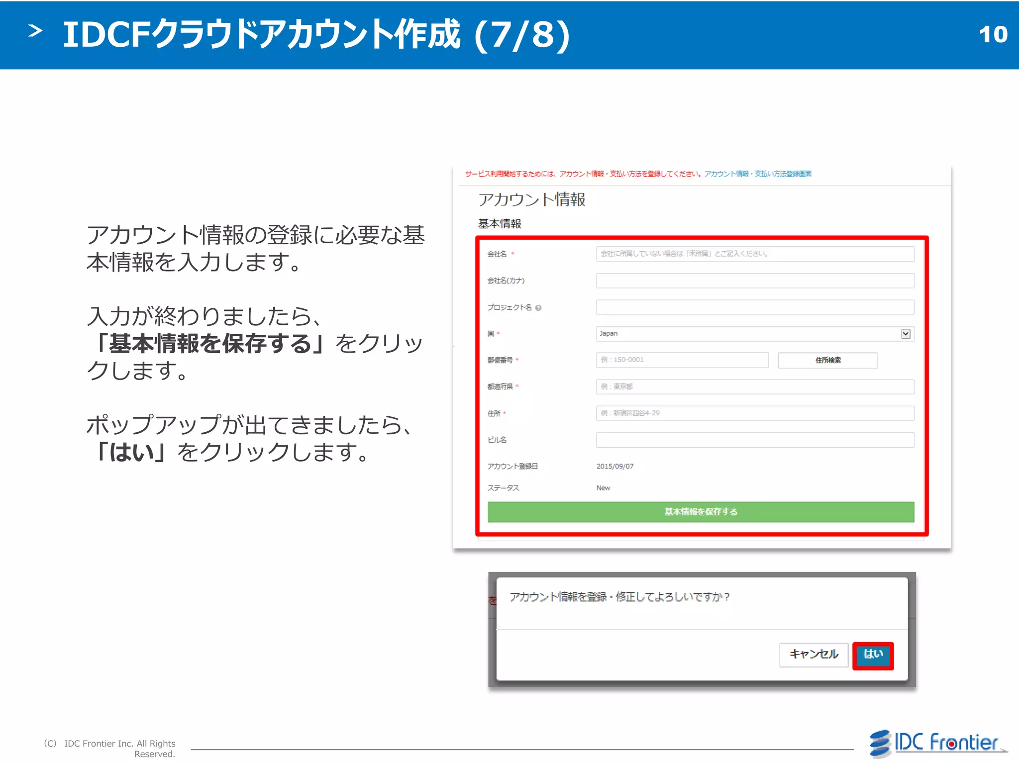 10
（C） IDC Frontier Inc. All Rights
Reserved.
IDCFクラウドアカウント作成 (7/8)
ゕカウント情報の登録に必要な基
本情報を入力します。
入力が終わりましたら、
「基本情報を保存する」をクリッ
クします。
ポップゕップが出てきましたら、
「はい」をクリックします。
 