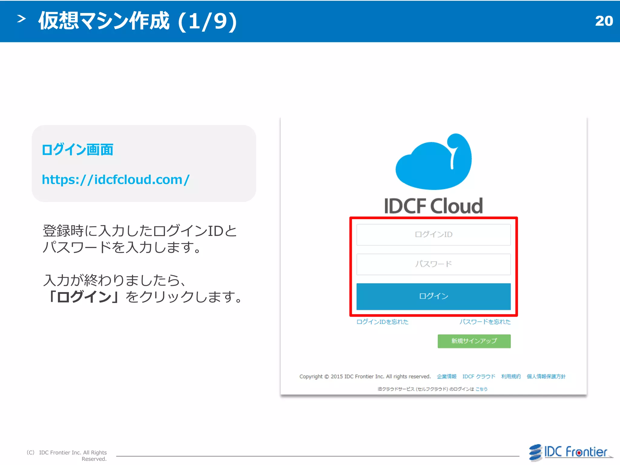 20
（C） IDC Frontier Inc. All Rights
Reserved.
仮想マシン作成 (1/9)
ログイン画面
https://idcfcloud.com/
登録時に入力したログ゗ンIDと
パスワードを入力します。
入力が終わりましたら、
「ログイン」をクリックします。
 